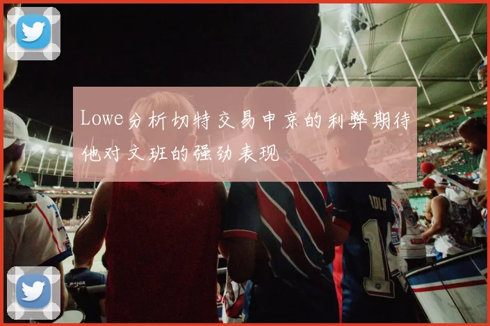 Lowe分析切特交易申京的利弊期待他对文班的强劲表现