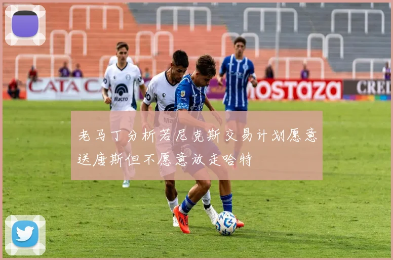老马丁分析若尼克斯交易计划愿意送唐斯但不愿意放走哈特