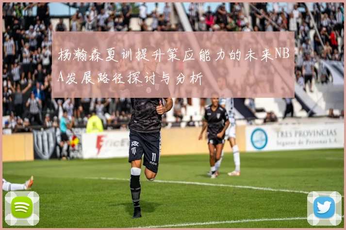 杨瀚森夏训提升策应能力的未来NBA发展路径探讨与分析