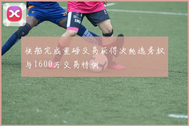 快船完成重磅交易获得次轮选秀权与1600万交易特例