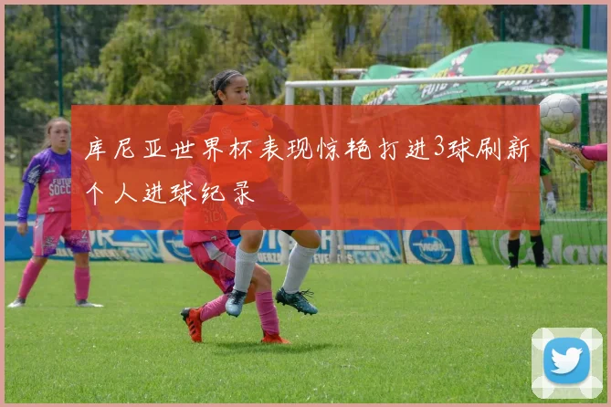 库尼亚世界杯表现惊艳打进3球刷新个人进球纪录