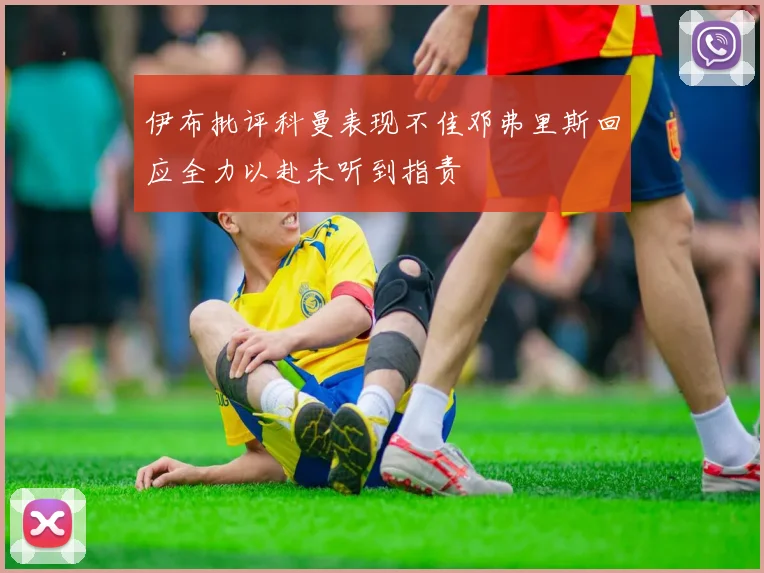 伊布批评科曼表现不佳邓弗里斯回应全力以赴未听到指责