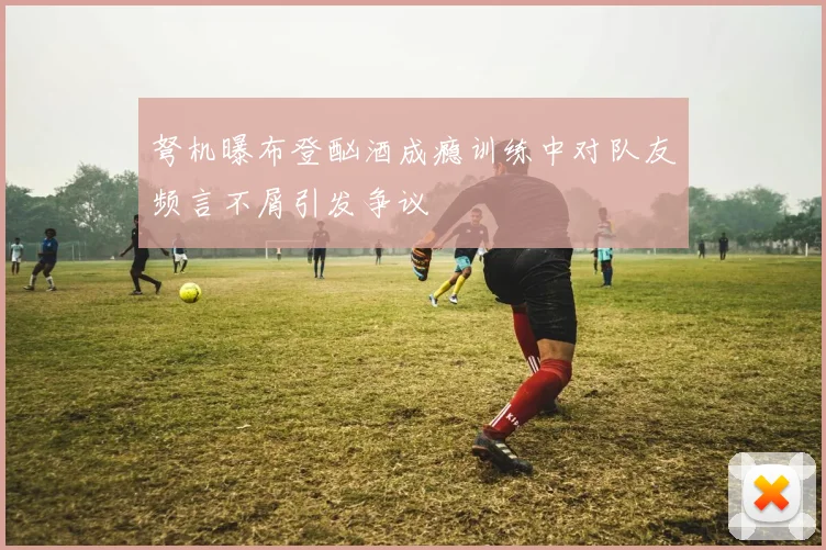 弩机曝布登酗酒成瘾训练中对队友频言不屑引发争议