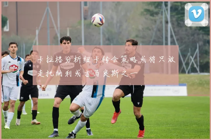 卡拉格分析纽卡转会策略或将只放走托纳利或吉马良斯之一