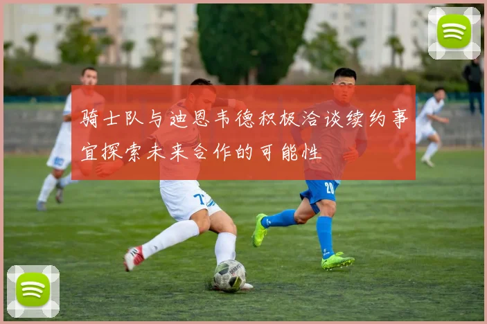 骑士队与迪恩韦德积极洽谈续约事宜探索未来合作的可能性