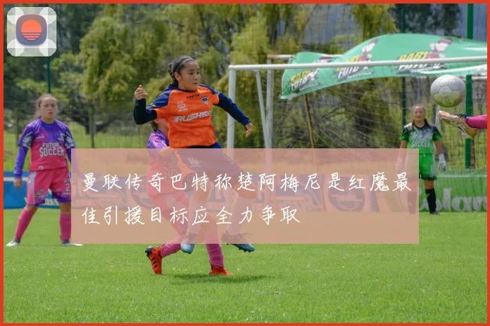 曼联传奇巴特称楚阿梅尼是红魔最佳引援目标应全力争取