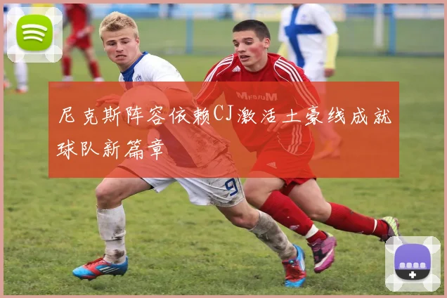 尼克斯阵容依赖CJ激活土豪线成就球队新篇章