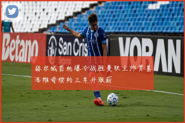 赫尔城首轮爆冷战胜曼联主帅贾基洛维奇续约三年并涨薪
