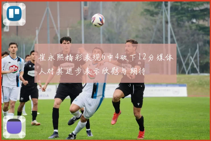 崔永熙精彩表现6中4砍下12分媒体人对其进步表示欣慰与期待
