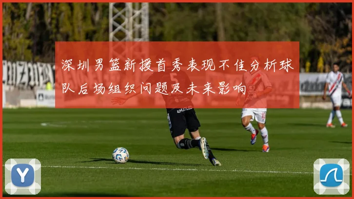 深圳男篮新援首秀表现不佳分析球队后场组织问题及未来影响