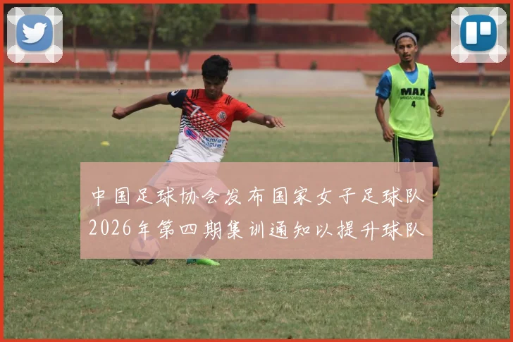 中国足球协会发布国家女子足球队2026年第四期集训通知以提升球队实力和备战水平