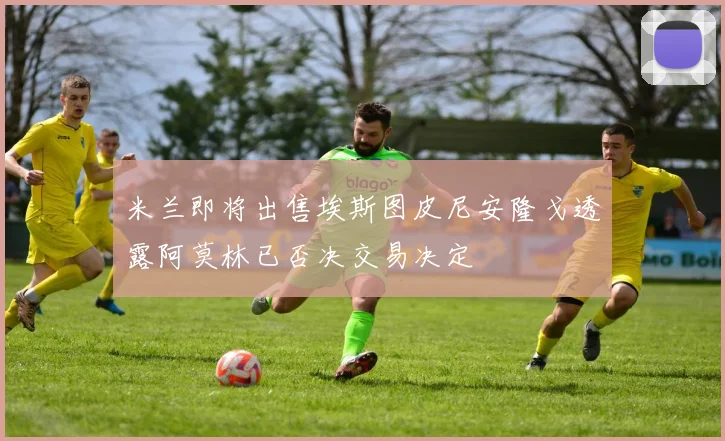 米兰即将出售埃斯图皮尼安隆戈透露阿莫林已否决交易决定