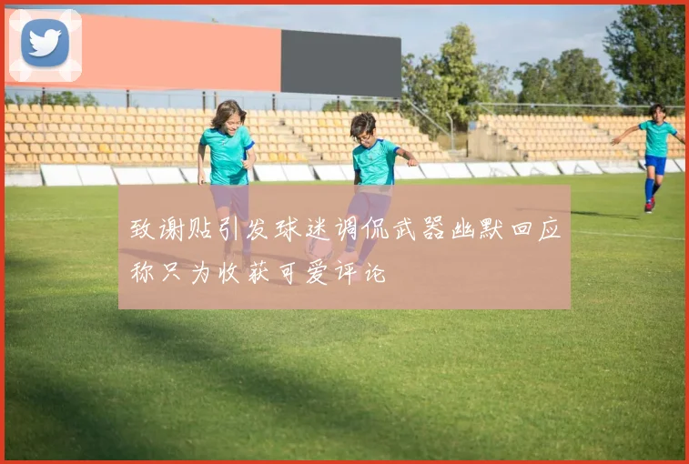 致谢贴引发球迷调侃武器幽默回应称只为收获可爱评论