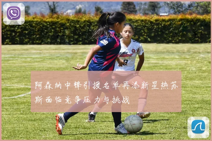 阿森纳中锋引援名单再添新星热苏斯面临竞争压力与挑战