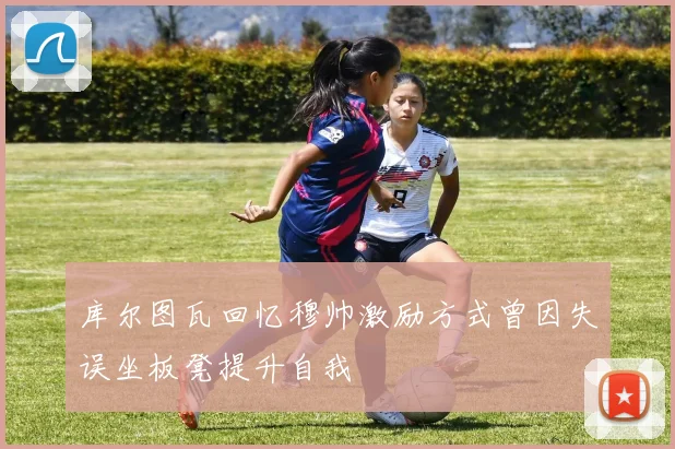 库尔图瓦回忆穆帅激励方式曾因失误坐板凳提升自我