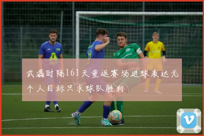 武磊时隔161天重返赛场进球表达无个人目标只求球队胜利